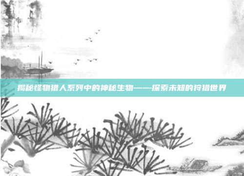 揭秘怪物猎人系列中的神秘生物——探索未知的狩猎世界