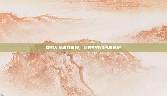 探索儿童游戏世界,最新游戏资讯与攻略