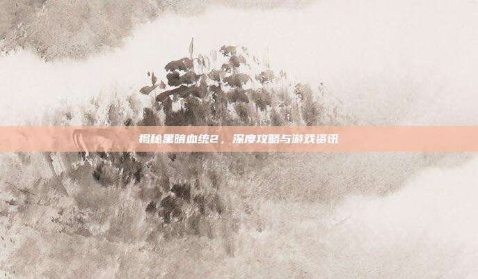 揭秘黑暗血统2，深度攻略与游戏资讯