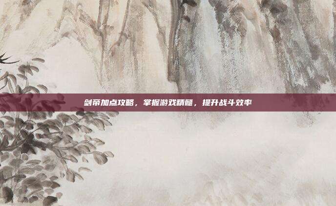 剑帝加点攻略,掌握游戏精髓,提升战斗效率