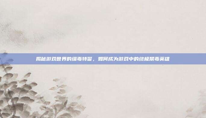 揭秘游戏世界的缉毒特警,如何成为游戏中的终极禁毒英雄