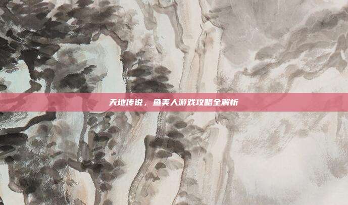 天地传说,鱼美人游戏攻略全解析