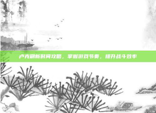 卢克刷新时间攻略,掌握游戏节奏,提升战斗效率