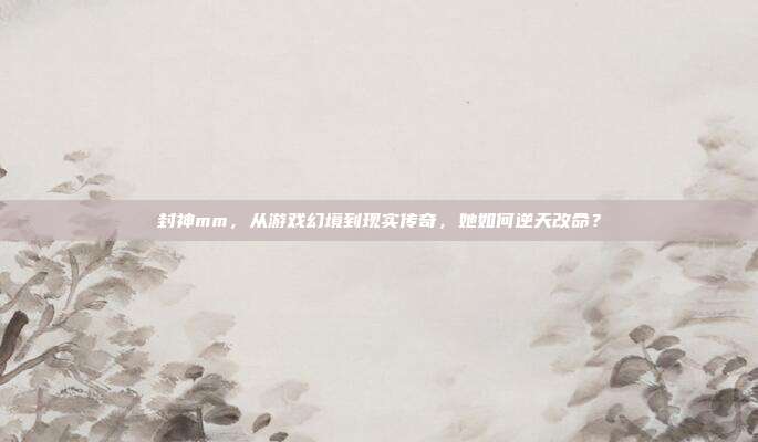 封神mm,从游戏幻境到现实传奇,她如何逆天改命?