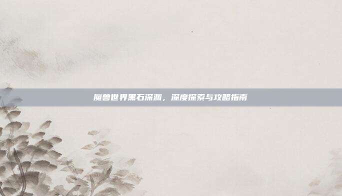 魔兽世界黑石深渊，深度探索与攻略指南