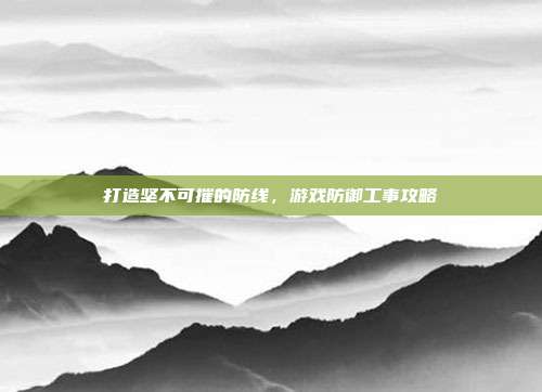 打造坚不可摧的防线,游戏防御工事攻略