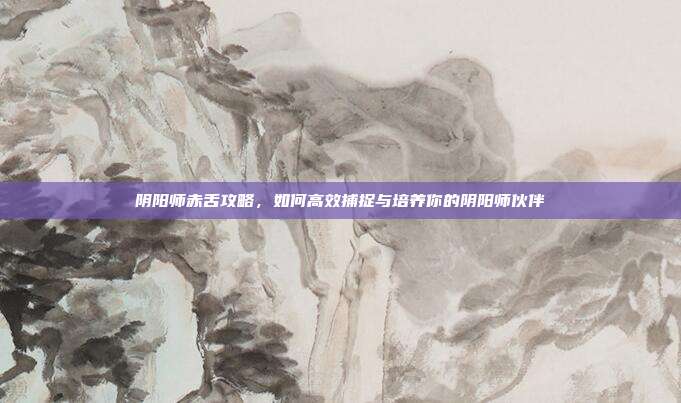 阴阳师赤舌攻略,如何高效捕捉与培养你的阴阳师伙伴