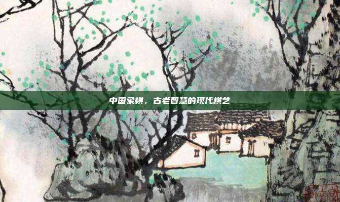 中国象棋,古老智慧的现代棋艺