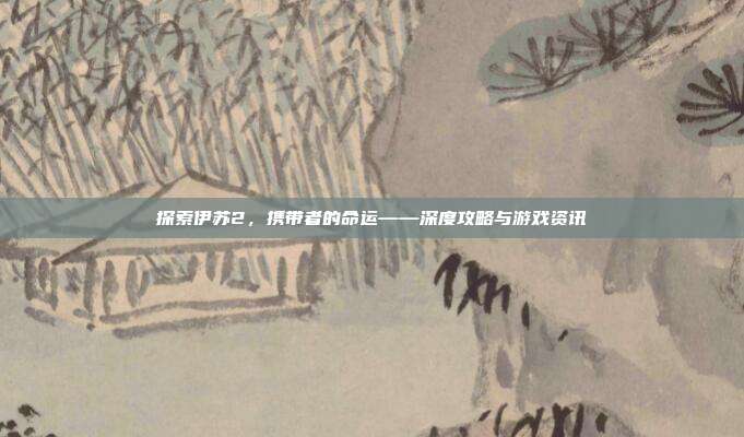 探索伊苏2，携带者的命运——深度攻略与游戏资讯