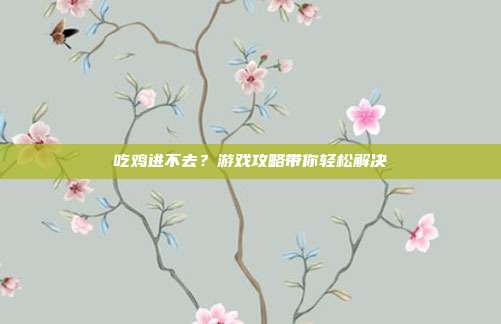 吃鸡进不去?游戏攻略带你轻松解决