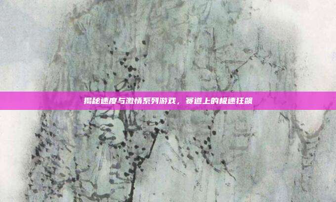 揭秘速度与激情系列游戏,赛道上的极速狂飙