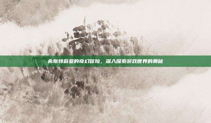 希斯特莉亚的奇幻冒险,深入探索游戏世界的奥秘