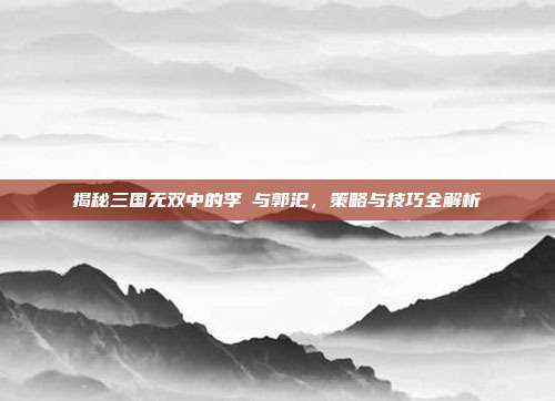 揭秘三国无双中的李傕与郭汜,策略与技巧全解析