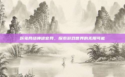 跃兔网络神途官网，探索游戏世界的无限可能