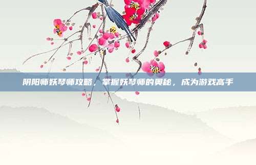 阴阳师妖琴师攻略,掌握妖琴师的奥秘,成为游戏高手