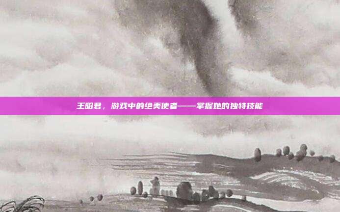 王昭君,游戏中的绝美使者——掌握她的独特技能