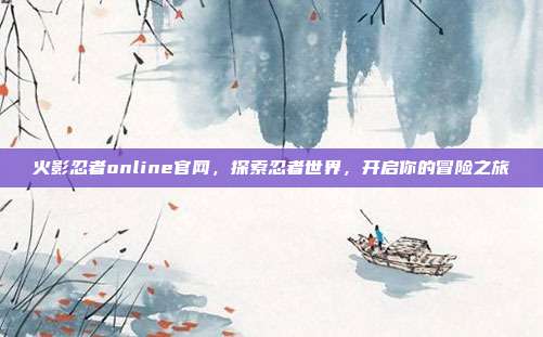 火影忍者online官网，探索忍者世界，开启你的冒险之旅