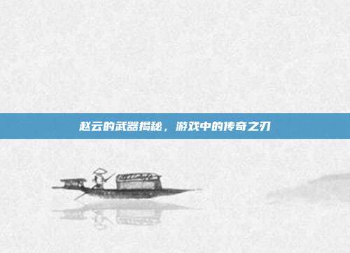 赵云的武器揭秘,游戏中的传奇之刃