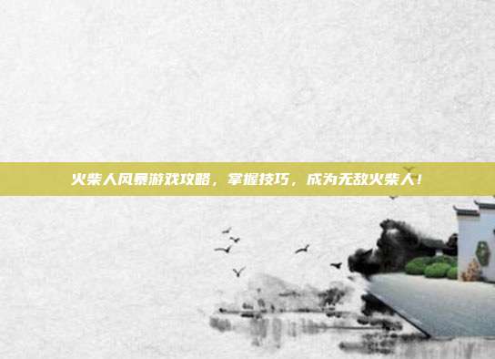 火柴人风暴游戏攻略,掌握技巧,成为无敌火柴人!