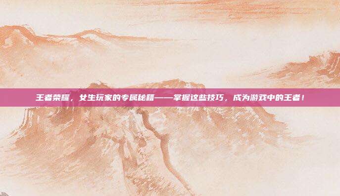 王者荣耀，女生玩家的专属秘籍——掌握这些技巧，成为游戏中的王者！