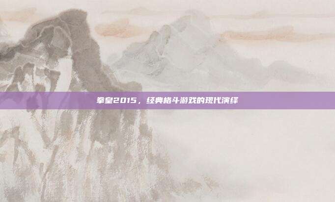 拳皇2015,经典格斗游戏的现代演绎
