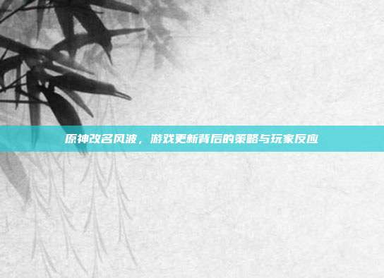 原神改名风波,游戏更新背后的策略与玩家反应