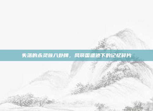 失落的永灵族八卦牌,风帝国遗迹下的记忆碎片