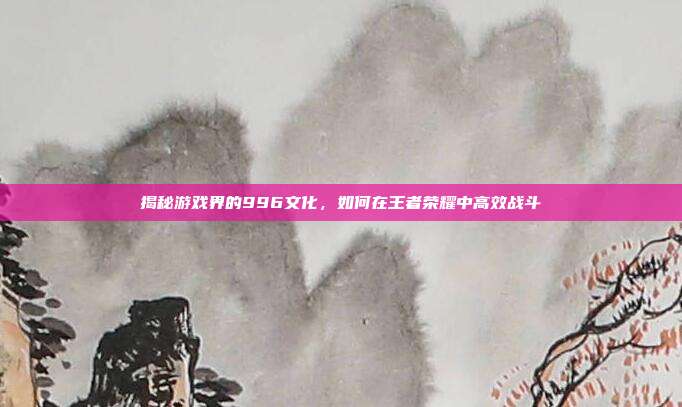 揭秘游戏界的996文化,如何在王者荣耀中高效战斗