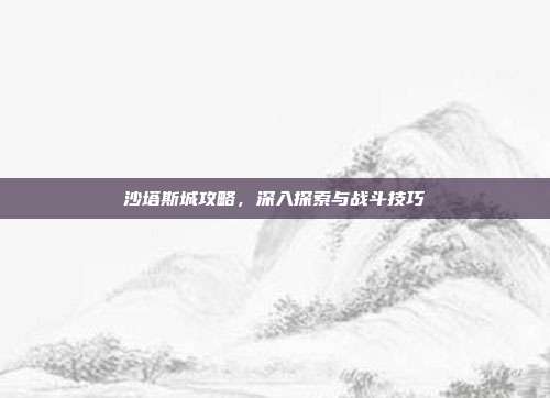 沙塔斯城攻略，深入探索与战斗技巧