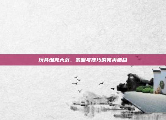 玩具坦克大战,策略与技巧的完美结合