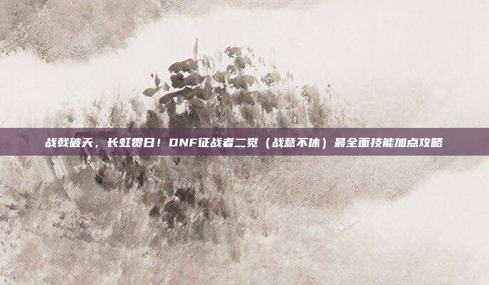 战戟破天，长虹贯日！DNF征战者二觉（战意不休）最全面技能加点攻略