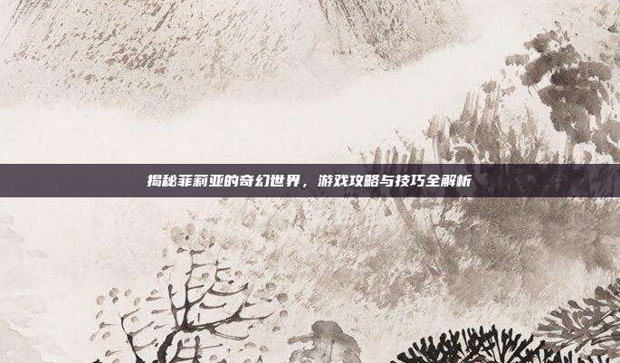 揭秘菲莉亚的奇幻世界,游戏攻略与技巧全解析