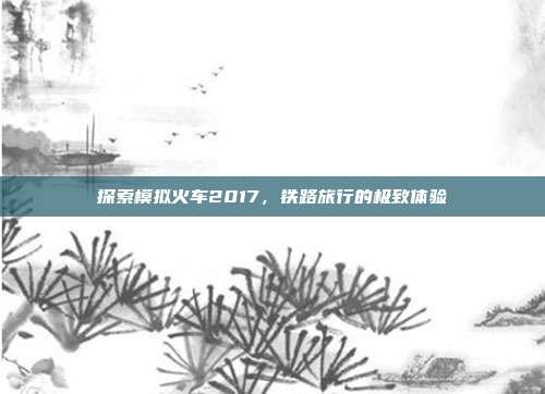 探索模拟火车2017,铁路旅行的极致体验