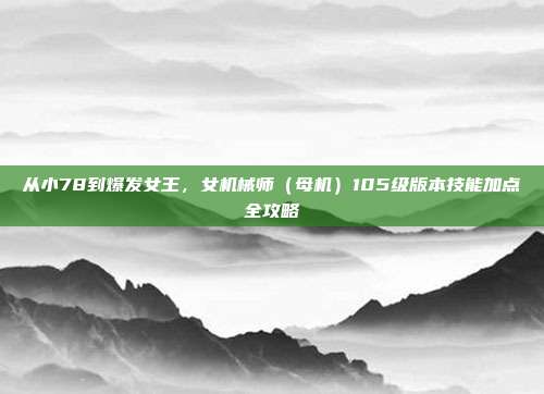 从小78到爆发女王，女机械师（母机）105级版本技能加点全攻略