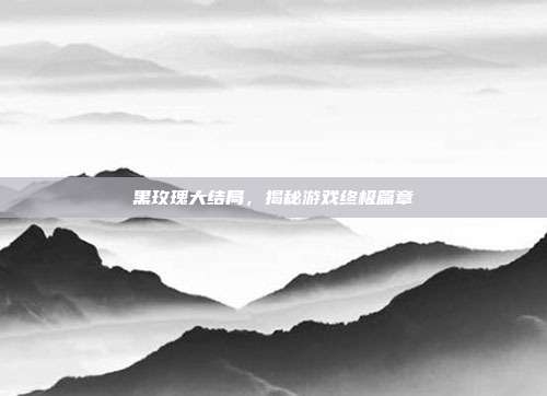 黑玫瑰大结局,揭秘游戏终极篇章
