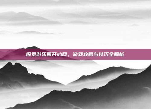 探索游乐园开心网,游戏攻略与技巧全解析