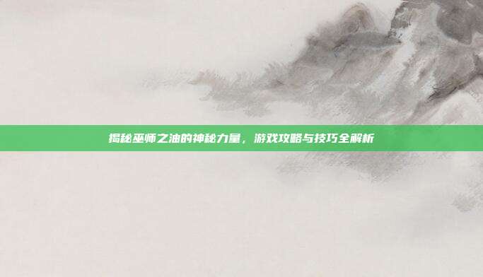揭秘巫师之油的神秘力量，游戏攻略与技巧全解析
