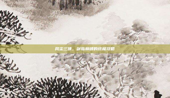 风尘三侠,剑指巅峰的终极攻略