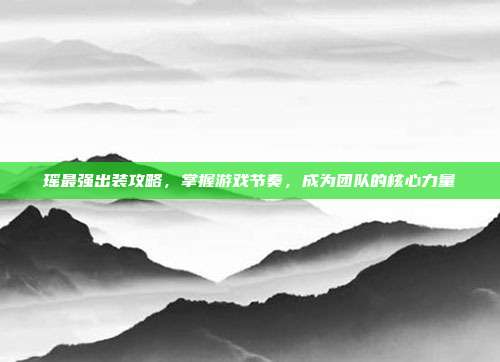 瑶最强出装攻略,掌握游戏节奏,成为团队的核心力量