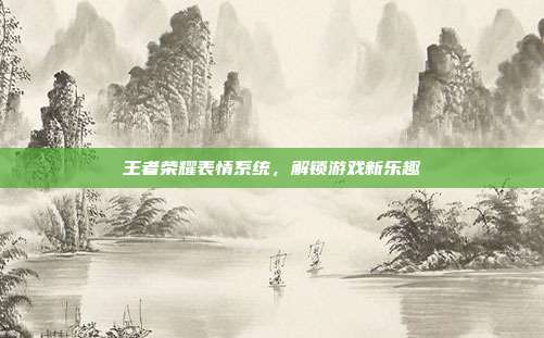 王者荣耀表情系统,解锁游戏新乐趣