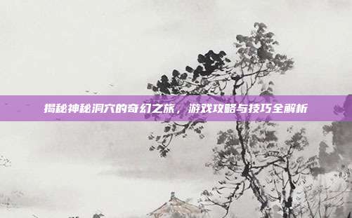 揭秘神秘洞穴的奇幻之旅,游戏攻略与技巧全解析