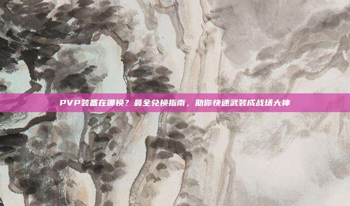 PVP装备在哪换?最全兑换指南,助你快速武装成战场大神