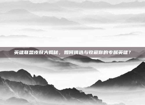 英雄联盟皮肤大揭秘,如何挑选与收藏你的专属英雄?