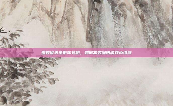 坦克世界金币车攻略,如何高效利用游戏内资源