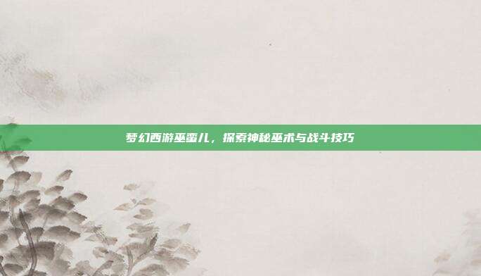 梦幻西游巫蛮儿,探索神秘巫术与战斗技巧