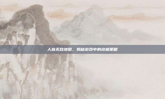 人族无敌地图,揭秘游戏中的终极策略