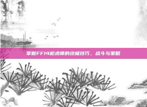 掌握FF14枪术师的终极技巧,战斗与策略