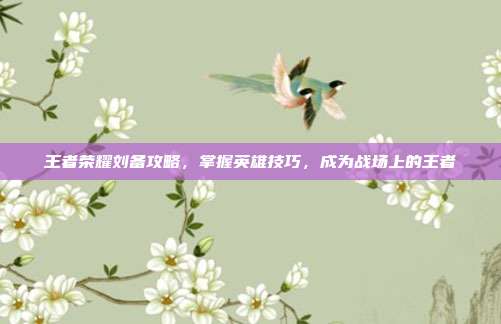 王者荣耀刘备攻略,掌握英雄技巧,成为战场上的王者