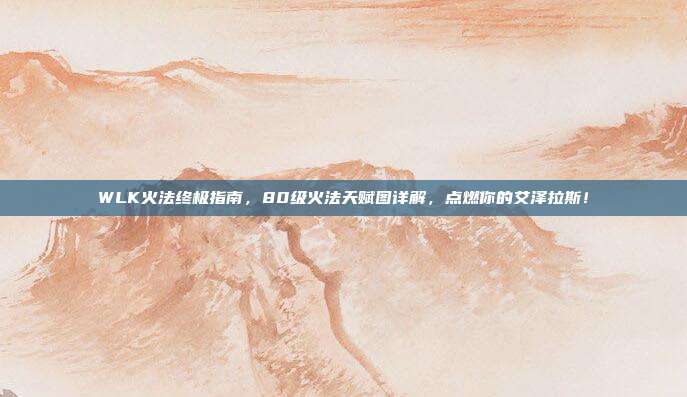 WLK火法终极指南，80级火法天赋图详解，点燃你的艾泽拉斯！