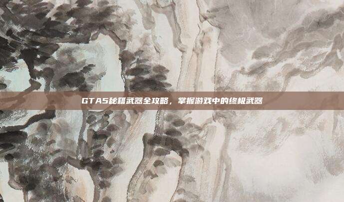GTA5秘籍武器全攻略,掌握游戏中的终极武器